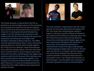 The female character is represented in the film as good because she has bright colours on this represents love and passion for which she has for her husband . But to counter that she has black colours on her this shows she is not all good and something bad may happen in her life; this gives the impression to the audience that the film is not all going to be about love and passion something bad may happen later therefore making the audience watch on.  She differs from the boyfriend because there is only 1 shot on the opening where him and her which actually together but in that shot he is dead this shows that whenever she is with him it brings sadness  they love each other but it is hard for them to show it because every time there with each other something bad may happen; the audience may think this because of the opening scene they may have bad luck when there together. I can compare this character to DemmiMoore in the film ghost. Because it is a story of unrequainted love of a relationship that ended suddenly and unexpectantly without meaning.The male character is represented in the film as bad  because he wear quite dark colours throughout the film  this shows that something bad is going to happen in the future and this reflexes and shows to the audience by his clothes he is wearing. Also in the film most of his camera shots are low down this shows that something bad will happen again and he has a bad presents throughout the whole film. In every scene  at the opening sad emotion is represented this shows the enigma code because something going to happen later in the film. The first scene we see him in is a death scene this represent him as the theme of death from the start to the audience therefore creating the death theme for that specific scene. I can compare this character to Patrick Swayze  in the film ghost, this is because his character represents innocence and vulnerability.