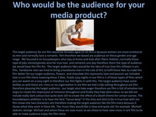 Who would be the audience for your media product?The target audience for are film would be females aged 25-45 this is because women are more emotional to men and normally love a romantic  film therefore we based are audience on these gender and age range.  We focused it on housekeepers who stay at home and look after there children ;normally those type of jobs stereotypically wise for true love  and romantic one day therefore there the type of audience we would base the film for.  The target audience likes would be the idea of true love this reflexes in are film,  handsome men we tried to bring a handsome men in the role of this to fulfil there likes to make the film better for our target audience, flowers  and chocolate this represents love and passion we included love in our film there covering these 2 likes, finally cosy nights in our film is 1 of those types of films which you can watch on a cosy night in therefore our film fights in with this. The target audience have some dislikes as well these are; mess or no organisation in are film we had a tidy setting throughout are film therefore pleasing the target audience,  our target also hate anger therefore are film is full of emotion not angry to create the impression of romance throughout and finally they hate dark colour so we did not include really dark colours but quite dark still to create the effect of a death theme for certain scenes. The housekeepers ambition is to have the best “house keep” in the area and also to be in true love with are film shows the two characters are therefore making the target audience like the film more because it shows what they want in there life. The music they would like is slow and quite old  for example  Michael Jackson, George  Michael and wham these are sow music so we chose to have slow music in are film to be able to make audience enjoy the film more. 