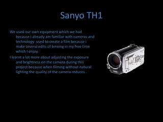 Sanyo TH1We used our own equipment which we had because I already am familiar with cameras and technology  used to create a film because i make several edits of bmxing in my free time which I enjoy. I learnt a lot more about adjusting the exposure and brightness on the camera during this project because when filming without natural lighting the quality of the camera reduces .
