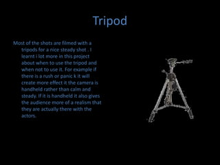 TripodMost of the shots are filmed with a tripods for a nice steady shot . I learnt i lot more in this project about when to use the tripod and when not to use it. For example if there is a rush or panic k it will create more effect it the camera is handheld rather than calm and steady. If it is handheld it also gives the audience more of a realism that they are actually there with the actors. 