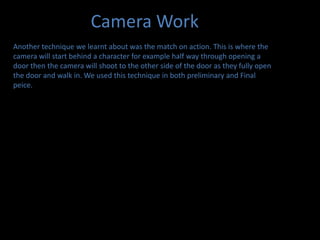 Camera WorkAnother technique we learnt about was the match on action. This is where the camera will start behind a character for example half way through opening a door then the camera will shoot to the other side of the door as they fully open the door and walk in. We used this technique in both preliminary and Final peice.
