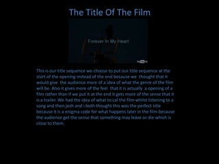 The Title Of The FilmThis is our title sequence we choose to put our title sequence at the start of the opening instead of the end because we  thought that it would give  the audience more of a idea of what the genre of the film will be. Also it gives more of the feel  that it is actually  a opening of a film rather than if we put it at the end it gets more of the sense that it is a trailer. We had the idea of what to cal the film whilst listening to a song and then josh and i both thought this was the perfect title because it is a enigma code for what happens later in the film because the audience get the sense that something may leave or die which is close to them.