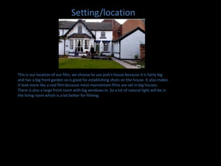 Setting/locationThis is our location of our film, we choose to use josh’s house because it is fairly big and has a big front garden so is good for establishing shots on the house. It also makes it look more like a real film because most mainstream films are set in big houses. There is also a large front room with big windows in. So a lot of natural light will be in the living room which is a lot better for filming.