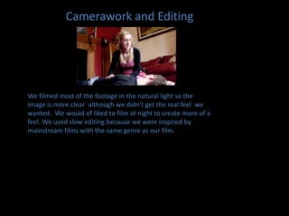Camerawork and EditingWe filmed most of the footage in the natural light so the image is more clear  although we didn't get the real feel  we wanted.  We would of liked to film at night to create more of a feel. We used slow editing because we were inspired by mainstream films with the same genre as our film.
