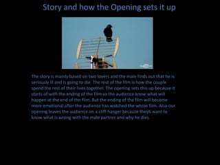 Story and how the Opening sets it upThe story is mainly based on two lovers and the male finds out that he is seriously ill and is going to die. The rest of the film is how the couple spend the rest of their lives together. The opening sets this up because it starts of with the ending of the film so the audience know what will happen at the end of the film. But the ending of the film will become more emotional after the audience has watched the whole film. Also our opening leaves the audience on a cliff-hanger because they6 want to know what is wrong with the male partner and why he dies. 