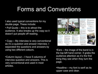 Forms and Conventions I also used typical conventions for my double page. These include: Pull Quote – this is to attract the audience. It also breaks up the copy so it doesn’t put people off reading. Copy – My interview is very conventional as it’s a question and answer interview. I separated the questions and answers by using two different colours.  Column layout – I have 5 columns of interview question and answers. This is very conventional and used in most articles.  Ears – the image of the band is in the top left hand corner. It grabs the audience attention as it’s the first thing they see when they turn the page. Headline – my font is serif as its upper case and clear.  