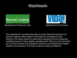 Masthead for Preliminary Task Masthead for Front Cover The masthead for my preliminary task is a Sans Serif font and gives it a sense of urgency which makes it more likely for somebody to read. However, the colour scheme is quite basic and gives the cover page less credibility because it looks slightly unprofessional. Where as, the mast head for my front cover has use of graphics which are conventional and creates interest to the audience. The colour scheme is basic yet effective.  Mastheads 
