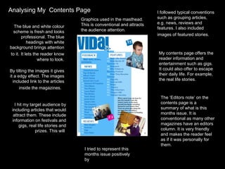 Analysing My  Contents Page The blue and white colour scheme is fresh and looks professional. The blue headings with white background brings attention to it.   It lets the reader know where to look. By tilting the images it gives it a edgy effect. The images included link to the articles inside the magazines.  I followed typical conventions such as grouping articles, e.g. news, reviews and features. I also included images of featured stories.   I tried to represent this months issue positively by  I hit my target audience by including articles that would attract them. These include information on festivals and gigs, real life stories and prizes. This will  My contents page offers the reader information and entertainment such as gigs. It could also offer to escape their daily life. For example, the real life stories.  The ‘Editors note’ on the contents page is a summary of what is this months issue. It is conventional as many other magazines have an editors column. It is very friendly and makes the reader feel as if it was personally for them. Graphics used in the masthead. This is conventional and attracts the audience attention. 