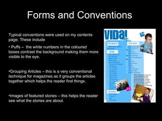 Forms and Conventions  Typical conventions were used on my contents page. These include Puffs –  the white numbers in the coloured boxes contrast the background making them more visible to the eye. Grouping Articles – this is a very conventional technique for magazines as it groups the articles together which helps the reader find things. Images of featured stories – this helps the reader see what the stories are about. 