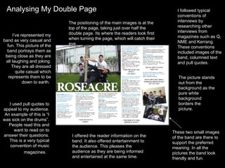 Analysing My Double Page I’ve represented my band as very casual and fun. This picture of the band portrays them as being close as they are all laughing and joking. They are all dressed quite casual which represents them to be down to earth.  I used pull quotes to appeal to my audience. An example of this is “I was sick on the drums”. People read this and want to read on to answer their questions. This is a very typical convention of music magazines.  I offered the reader information on the band. It also offered entertainment to the audience. This pleases the audience as they are being informed and entertained at the same time.  I followed typical conventions of interviews by researching other interviews from magazines such as Q, NME and Kerrang. These conventions included images of the band, columned text and pull quotes.  The positioning of the main images is at the top of the page, taking just over half the double page. Its where the readers look first when turning the page, which will catch their eye.  These two small images of the band are there to support the preferred meaning. In all the pictures the band look friendly and fun.  The picture stands out from the background as the pure white background borders the picture.  