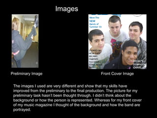 The images I used are very different and show that my skills have improved from the preliminary to the final production. The picture for my preliminary task hasn’t been thought through. I didn’t think about the background or how the person is represented. Whereas for my front cover of my music magazine I thought of the background and how the band are portrayed.  Preliminary Image Front Cover Image Images 