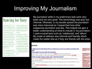Improving My Journalism My journalism skills in my preliminary task were very basic and not very good. The terminology was poor but informal. Whereas, in my double spread the journalism was more improved as I researched how other magazines journalism was like. This helped me gain a better understanding of what to include in my journalism. I used musical lexis such as ‘collaborate’ and ‘album’. My mode of address was informal and friendly which made the reader feel as if they are friends with the artist.  