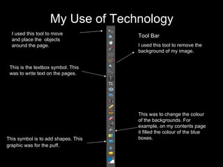 My Use of Technology Tool Bar I used this tool to remove the background of my image. This was to change the colour of the backgrounds. For example, on my contents page it filled the colour of the blue boxes. I used this tool to move and place the  objects around the page. This is the textbox symbol. This was to write text on the pages. This symbol is to add shapes. This graphic was for the puff.   