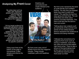I followed the conventions of a magazine front cover such as having a masthead, cover lines, bar code and price at the bottom right hand corner. There is also a picture of the band taking most of the room of the front cover. The preferred meaning of my front cover is a fresh I hit my target audience by using both gendered colours and having both boy and girl bands to attract the audience. Having a target audience of both sexes was hard to figure out what would attract both. The use of both white and blue colours represents both genders which will attract my specific audience. By using copy such as “new” and “exclusive” attracts the audience to want to read the magazine.  This is conventionally seen throughout the magazine industry. My front cover represents the band as quite friendly and confident looking. The way they are dressed looks very down to earth and casual. This signifies the band as easy going and laid back. The use of the blue and white colour scheme connotes freshness. This links to the fact that the band is new and current.  Talking about new subjects such as new bands of the summer and stories of how artists became famous represents the audience as listeners and being interested. Using cover lines at the bottom of the page is  conventional. It also attracts and informs the audience.  Graphics are conventional and create interest to the audience.  My front cover uses a lot of familiar forms from the magazine industry. These include masthead, puffs and headlines.  Analysing My  Front  Cover 