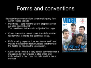 Forms and conventions I included many conventions when making my front cover. These include Masthead – bold with the use of graphics which are also conventional. The mast head is the main subject of the page. Cover lines – the use of cover lines informs the reader what is inside this particular issue. Puffs – using copy such as ‘exclusive’ and ‘new’ makes the audience feel privileged that they are the first to be reading the information.  Cover price – this is a very typical convention for a magazine. My cover price is also small and included with a bar code, the date and the issue number 