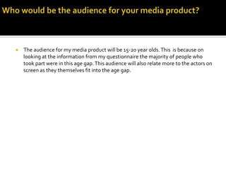 Who would be the audience for your media product? The audience for my media product will be 15-20 year olds. This  is because on looking at the information from my questionnaire the majority of people who took part were in this age gap. This audience will also relate more to the actors on screen as they themselves fit into the age gap.