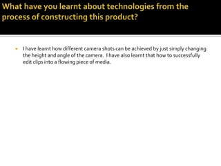 Looking back at your preliminary task, what do you feel you have learnt in the progression from it to the full product? As camera man I have learnt that you shouldn’t move with the camera unless you are on a track, and that you should always use a different types of camera and editing techniques. In addition to this I have also learnt that team work is a vital part of making a film, as other team members  have different ideas and in some cases their ideas are better.