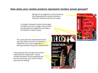 How does your media product represent certain social groups? I manage to represent rockers and teenager through the use of my images. They are all of young people and roughly the same age as the audience I hope to attract. The  social tribe that I represented was the rock tribe. When it came to my research, I realise that a lot of rock magazines like Kerrang, had bold writing and a house theme  I also represent them through the use of the clothes that the models wear. I tried to emulate the fashion that is associated with the rock community, such as skinny black jeans and red clothing.  My logo for my magazine is a skull. Skulls are often associated with rockers, therefore, I decided to represent that with the image.  