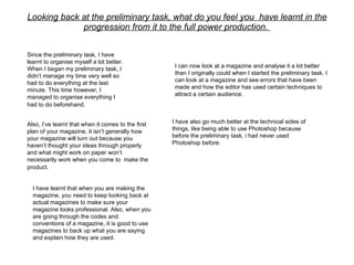 Looking back at the preliminary task, what do you feel you  have learnt in the progression from it to the full power production.    Since the preliminary task, I have learnt to organise myself a lot better. When I began my preliminary task, I didn’t manage my time very well so had to do everything at the last minute. This time however, I managed to organise everything I had to do beforehand.   I have also go much better at the technical sides of things, like being able to use Photoshop because before the preliminary task, i had never used Photoshop before.  Also, I’ve learnt that when it comes to the first plan of your magazine, it isn’t generally how your magazine will turn out because you haven’t thought your ideas through properly and what might work on paper won’t necessarily work when you come to  make the product.   I have learnt that when you are making the magazine, you need to keep looking back at actual magazines to make sure your magazine looks professional. Also, when you are going through the codes and conventions of a magazine, it is good to use magazines to back up what you are saying and explain how they are used.  I can now look at a magazine and analyse it a lot better than I originally could when I started the preliminary task. I can look at a magazine and see errors that have been made and how the editor has used certain techniques to attract a certain audience.  