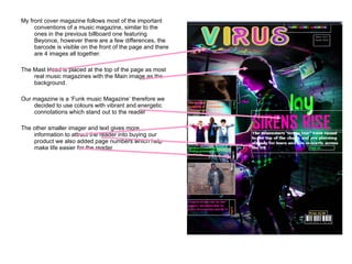 My front cover magazine follows most of the important conventions of a music magazine, similar to the ones in the previous billboard one featuring Beyonce, however there are a few differences, the barcode is visible on the front of the page and there are 4 images all together. The Mast Head is placed at the top of the page as most real music magazines with the Main image as the background. Our magazine is a ‘Funk music Magazine’ therefore we decided to use colours with vibrant and energetic connotations which stand out to the reader The other smaller imager and text gives more information to attract the reader into buying our product we also added page numbers which help make life easier for the reader 