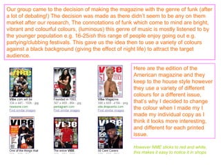 Our group came to the decision of making the magazine with the genre of funk (after a lot of debating!) The decision was made as there didn’t seem to be any on them market after our research, The connotations of funk which come to mind are bright, vibrant and colourful colours, (luminous) this genre of music is mostly listened to by the younger population e.g. 16-25 ish  this range of people enjoy going out e.g. partying/clubbing festivals. This gave us the idea then to use a variety of colours against a black background (giving the effect of night life) to attract the target audience. Here are the edition of the American magazine and they keep to the house style however they use a variety of different colours for a different issue, that’s why I decided to change the colour when I made my I made my individual copy as I think it looks more interesting, and different for each printed issue. However NME sticks to red and white, this makes it easy to notice it in shops 