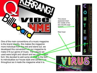 One of the main conventions of a music magazine is the brand identity, this makes the magazine more individual from the rest and stand out, we developed this convention into our magazine to make it fit our genre of music. The colours we used were bright and vibrant and we used a neon font. We decided to add some strands to the font to individualize our house style and carried it on throughout as it made the magazine what it is. This strand appeared down the middle of the dps (double page spread) Mast head 