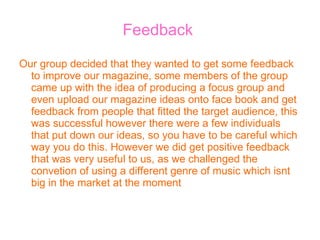 Feedback  Our group decided that they wanted to get some feedback to improve our magazine, some members of the group came up with the idea of producing a focus group and even upload our magazine ideas onto face book and get feedback from people that fitted the target audience, this was successful however there were a few individuals that put down our ideas, so you have to be careful which way you do this. However we did get positive feedback that was very useful to us, as we challenged the convetion of using a different genre of music which isnt big in the market at the moment 