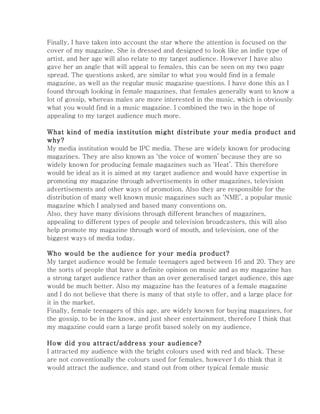 Finally, I have taken into account the star where the attention is focused on the
cover of my magazine. She is dressed and designed to look like an indie type of
artist, and her age will also relate to my target audience. However I have also
gave her an angle that will appeal to females, this can be seen on my two page
spread. The questions asked, are similar to what you would find in a female
magazine, as well as the regular music magazine questions. I have done this as I
found through looking in female magazines, that females generally want to know a
lot of gossip, whereas males are more interested in the music, which is obviously
what you would find in a music magazine. I combined the two in the hope of
appealing to my target audience much more.

What kind of media institution might distribute your media product and
why?
My media institution would be IPC media. These are widely known for producing
magazines. They are also known as ‘the voice of women’ because they are so
widely known for producing female magazines such as ‘Heat’. This therefore
would be ideal as it is aimed at my target audience and would have expertise in
promoting my magazine through advertisements in other magazines, television
advertisements and other ways of promotion. Also they are responsible for the
distribution of many well known music magazines such as ‘NME’, a popular music
magazine which I analysed and based many conventions on.
Also, they have many divisions through different branches of magazines,
appealing to different types of people and television broadcasters, this will also
help promote my magazine through word of mouth, and television, one of the
biggest ways of media today.

Who would be the audience for your media product?
My target audience would be female teenagers aged between 16 and 20. They are
the sorts of people that have a definite opinion on music and as my magazine has
a strong target audience rather than an over generalised target audience, this age
would be much better. Also my magazine has the features of a female magazine
and I do not believe that there is many of that style to offer, and a large place for
it in the market.
Finally, female teenagers of this age, are widely known for buying magazines, for
the gossip, to be in the know, and just sheer entertainment, therefore I think that
my magazine could earn a large profit based solely on my audience.

How did you attract/address your audience?
I attracted my audience with the bright colours used with red and black. These
are not conventionally the colours used for females, however I do think that it
would attract the audience, and stand out from other typical female music
 