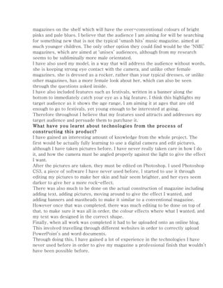 magazines on the shelf which will have the over-conventional colours of bright
pinks and pale blues. I believe that the audience I am aiming for will be searching
for something new that is not the typical ‘smash hits’ music magazine, aimed at
much younger children. The only other option they could find would be the ‘NME’
magazines, which are aimed at ‘unisex’ audiences, although from my research
seems to be subliminally more male orientated.
I have also used my model, in a way that will address the audience without words,
she is keeping strong eye contact with the camera, and unlike other female
magazines, she is dressed as a rocker, rather than your typical dresses, or unlike
other magazines, has a more female look about her, which can also be seen
through the questions asked inside.
I have also included features such as festivals, written in a banner along the
bottom to immediately catch your eye as a big feature. I think this highlights my
target audience as it shows the age range, I am aiming it at ages that are old
enough to go to festivals, yet young enough to be interested at going.
Therefore throughout I believe that my features used attracts and addresses my
target audience and persuade them to purchase it.
What have you learnt about technologies from the process of
constructing this product?
I have gained an interesting amount of knowledge from the whole project. The
first would be actually fully learning to use a digital camera and edit pictures,
although I have taken pictures before, I have never really taken care in how I do
it, and how the camera must be angled properly against the light to give the effect
I want.
After the pictures are taken, they must be edited on Photoshop. I used Photoshop
CS3, a piece of software I have never used before, I started to use it through
editing my pictures to make her skin and hair seem brighter, and her eyes seem
darker to give her a more rock-effect.
There was also much to be done on the actual construction of magazine including
adding text, adding pictures, moving around to give the effect I wanted, and
adding banners and mastheads to make it similar to a conventional magazine.
However once that was completed, there was much editing to be done on top of
that, to make sure it was all in order, the colour effects where what I wanted, and
my text was designed in the correct shape.
Finally, when all work was completed it had to be uploaded onto an online blog.
This involved travelling through different websites in order to correctly upload
PowerPoint’s and word documents.
Through doing this, I have gained a lot of experience in the technologies I have
never used before in order to give my magazine a professional finish that wouldn’t
have been possible before.
 