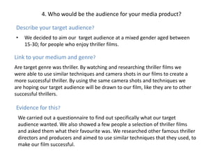 4. Who would be the audience for your media product?Describe your target audience?We decided to aim our  target audience at a mixed gender aged between 15-30; for people who enjoy thriller films.Link to your medium and genre?Are target genre was thriller. By watching and researching thriller films we were able to use similar techniques and camera shots in our films to create a more successful thriller. By using the same camera shots and techniques we are hoping our target audience will be drawn to our film, like they are to other successful thrillers.Evidence for this?We carried out a questionnaire to find out specifically what our target audience wanted. We also showed a few people a selection of thriller films and asked them what their favourite was. We researched other famous thriller directors and producers and aimed to use similar techniques that they used, to make our film successful.