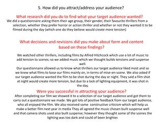 5. How did you attract/address your audience?What research did you do to find what your target audience wanted?We did a questionnaire asking them their age group, their gender, their favourite thrillers from a selection, whether they prefer horror or action thriller and whether or not they wanted it to be filmed during the day (which one do they believe would create more tension)What decisions and revisions did you make about form and content based on these findings?We watched other thrillers, including films by Alfred Hitchcock which use a lot of music to add tension to scenes; so we added music which we thought builds tensions and suspense well.Our questionnaire allowed us to know what thrillers our target audience liked most and so we knew what films to base our films mainly on, in terms of mise-en-scene. We also asked if our target audience wanted the film to be shot during the day or night. They said a film shot at night would create more tension, but due to a lack of lighting equipment, it was shot in the day.Were you successful in attracting your audience?After completing our film we showed it to a selection of our target audience and got them to carry out a questionnaire we made. We got lots of positive feedback from our target audience, who all enjoyed the film. We also received some  constructive criticism which will help us make a better film next year in media They all agreed the music chosen built suspense well and that camera shots used also built suspense; however they thought some of the scenes the lighting was too dark and could of been brighter.