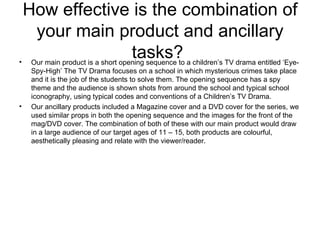 How effective is the combination of your main product and ancillary tasks?  Our main product is a short opening sequence to a children’s TV drama entitled ‘Eye-Spy-High’ The TV Drama focuses on a school in which mysterious crimes take place and it is the job of the students to solve them. The opening sequence has a spy theme and the audience is shown shots from around the school and typical school iconography, using typical codes and conventions of a Children’s TV Drama. Our ancillary products included a Magazine cover and a DVD cover for the series, we used similar props in both the opening sequence and the images for the front of the mag/DVD cover. The combination of both of these with our main product would draw in a large audience of our target ages of 11 – 15, both products are colourful, aesthetically pleasing and relate with the viewer/reader. 