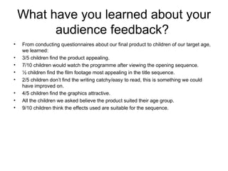 What have you learned about your audience feedback?  From conducting questionnaires about our final product to children of our target age, we learned: 3/5 children find the product appealing. 7/10 children would watch the programme after viewing the opening sequence. ½ children find the film footage most appealing in the title sequence. 2/5 children don’t find the writing catchy/easy to read, this is something we could have improved on. 4/5 children find the graphics attractive. All the children we asked believe the product suited their age group. 9/10 children think the effects used are suitable for the sequence. 