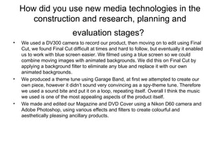 How did you use new media technologies in the construction and research, planning and evaluation stages?   We used a DV300 camera to record our product, then moving on to edit using Final Cut, we found Final Cut difficult at times and hard to follow, but eventually it enabled us to work with blue screen easier. We filmed using a blue screen so we could combine moving images with animated backgrounds. We did this on Final Cut by applying a background filter to eliminate any blue and replace it with our own animated backgrounds.  We produced a theme tune using Garage Band, at first we attempted to create our own piece, however it didn’t sound very convincing as a spy-theme tune. Therefore we used a sound bite and put it on a loop, repeating itself. Overall I think the music we used is one of the most appealing aspects of the product itself. We made and edited our Magazine and DVD Cover using a Nikon D60 camera and Adobe Photoshop, using various effects and filters to create colourful and aesthetically pleasing ancillary products. 