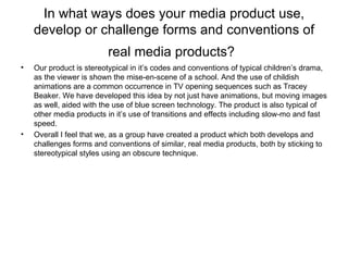 In what ways does your media product use, develop or challenge forms and conventions of real media products?   Our product is stereotypical in it’s codes and conventions of typical children’s drama, as the viewer is shown the mise-en-scene of a school. And the use of childish animations are a common occurrence in TV opening sequences such as Tracey Beaker. We have developed this idea by not just have animations, but moving images as well, aided with the use of blue screen technology. The product is also typical of other media products in it’s use of transitions and effects including slow-mo and fast speed. Overall I feel that we, as a group have created a product which both develops and challenges forms and conventions of similar, real media products, both by sticking to stereotypical styles using an obscure technique. 
