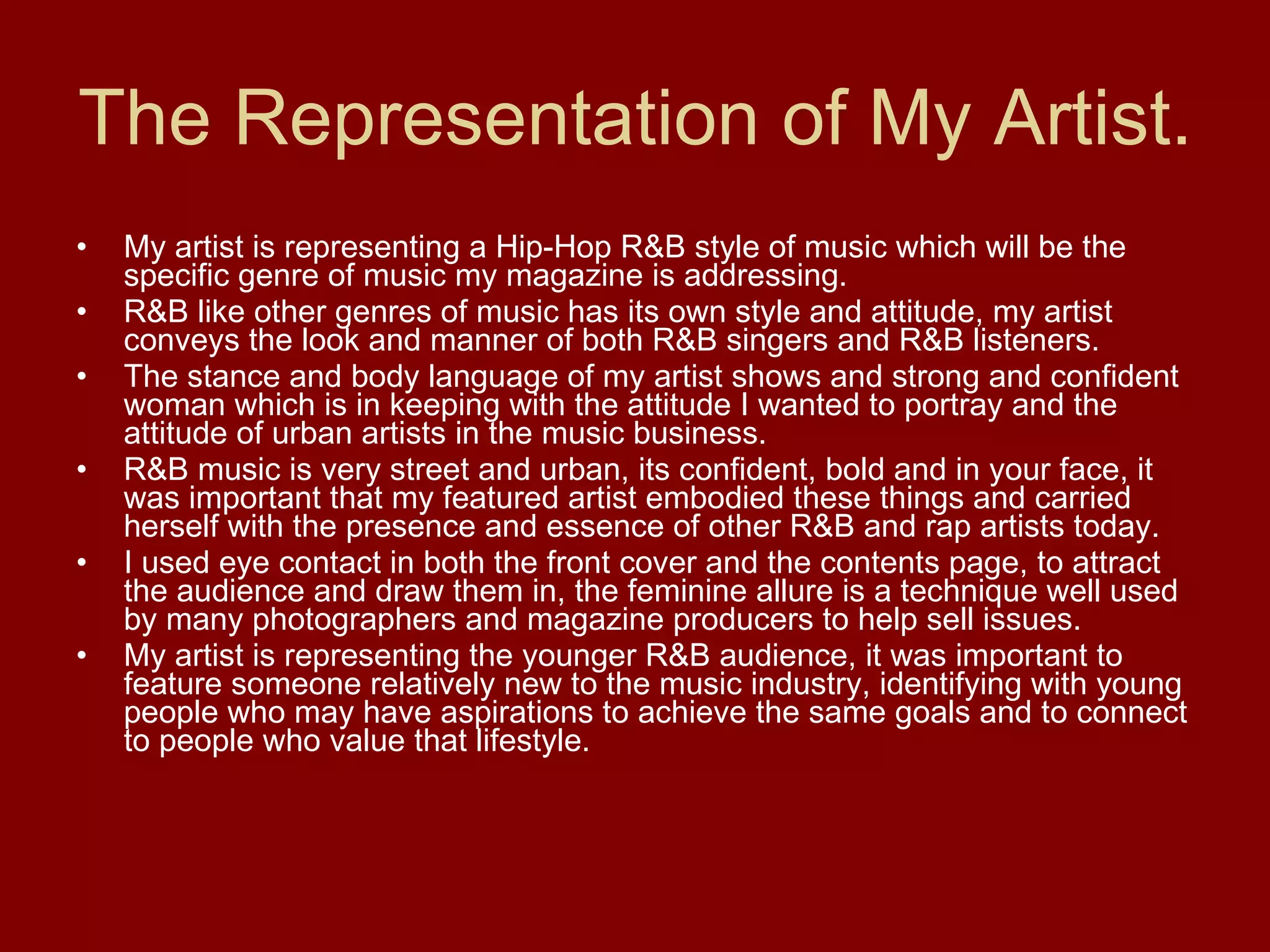 The Representation of My Artist. My artist is representing a Hip-Hop R&B style of music which will be the specific genre of music my magazine is addressing. R&B like other genres of music has its own style and attitude, my artist conveys the look and manner of both R&B singers and R&B listeners. The stance and body language of my artist shows and strong and confident woman which is in keeping with the attitude I wanted to portray and the attitude of urban artists in the music business. R&B music is very street and urban, its confident, bold and in your face, it was important that my featured artist embodied these things and carried herself with the presence and essence of other R&B and rap artists today. I used eye contact in both the front cover and the contents page, to attract the audience and draw them in, the feminine allure is a technique well used by many photographers and magazine producers to help sell issues. My artist is representing the younger R&B audience, it was important to feature someone relatively new to the music industry, identifying with young people who may have aspirations to achieve the same goals and to connect to people who value that lifestyle. 