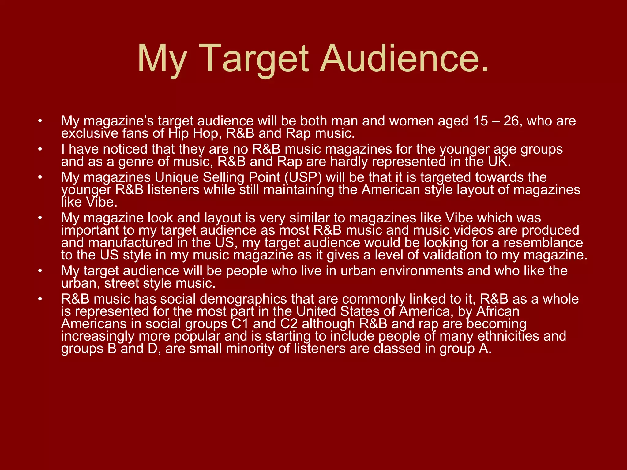 My Target Audience. My magazine’s target audience will be both man and women aged 15 – 26, who are exclusive fans of Hip Hop, R&B and Rap music.  I have noticed that they are no R&B music magazines for the younger age groups and as a genre of music, R&B and Rap are hardly represented in the UK.  My magazines Unique Selling Point (USP) will be that it is targeted towards the younger R&B listeners while still maintaining the American style layout of magazines like Vibe. My magazine look and layout is very similar to magazines like Vibe which was important to my target audience as most R&B music and music videos are produced and manufactured in the US, my target audience would be looking for a resemblance to the US style in my music magazine as it gives a level of validation to my magazine. My target audience will be people who live in urban environments and who like the urban, street style music. R&B music has social demographics that are commonly linked to it, R&B as a whole is represented for the most part in the United States of America, by African Americans in social groups C1 and C2 although R&B and rap are becoming increasingly more popular and is starting to include people of many ethnicities and groups B and D, are small minority of listeners are classed in group A. 
