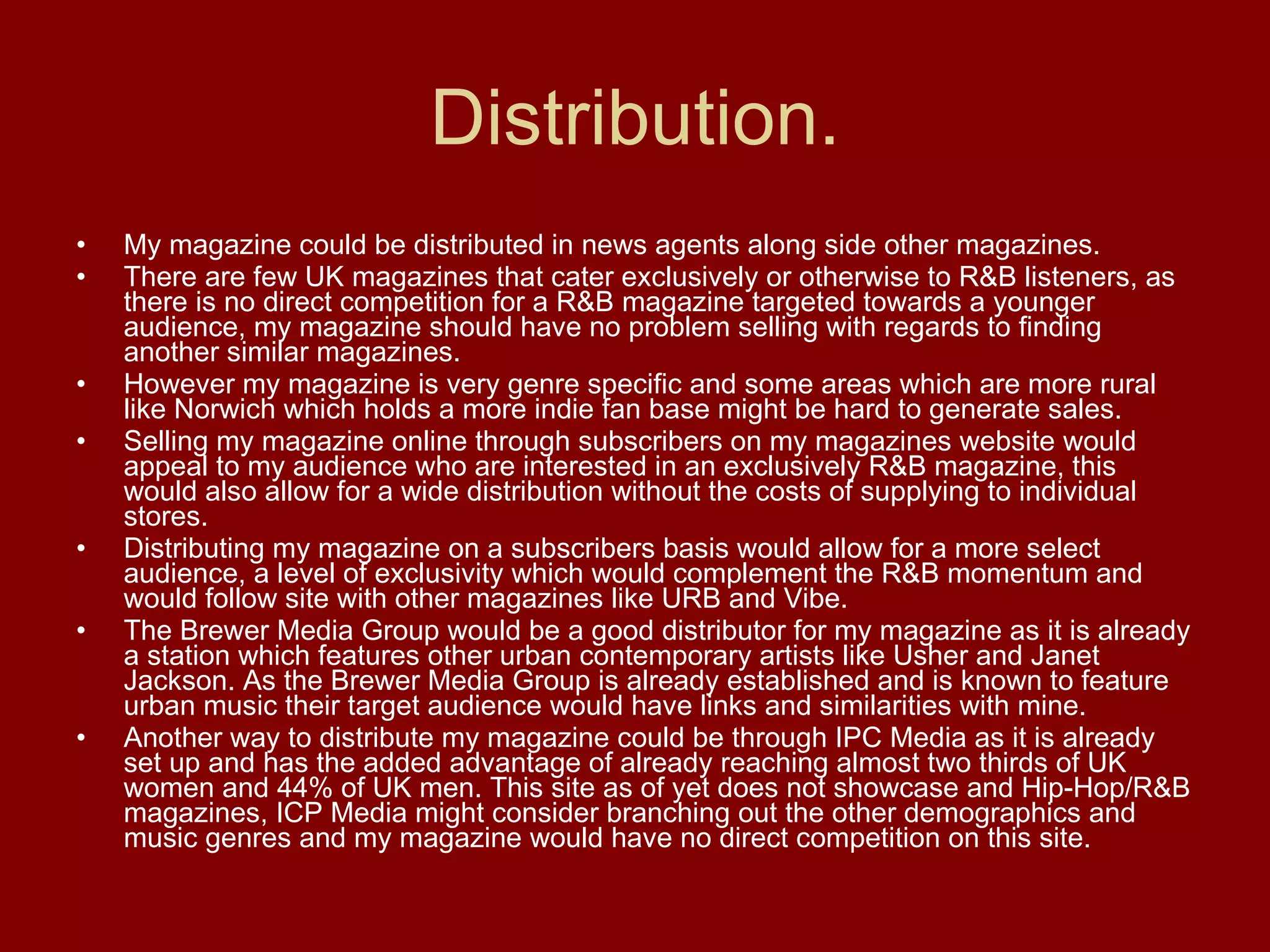 Distribution. My magazine could be distributed in news agents along side other magazines.  There are few UK magazines that cater exclusively or otherwise to R&B listeners, as there is no direct competition for a R&B magazine targeted towards a younger audience, my magazine should have no problem selling with regards to finding another similar magazines. However my magazine is very genre specific and some areas which are more rural like Norwich which holds a more indie fan base might be hard to generate sales.  Selling my magazine online through subscribers on my magazines website would appeal to my audience who are interested in an exclusively R&B magazine, this would also allow for a wide distribution without the costs of supplying to individual stores. Distributing my magazine on a subscribers basis would allow for a more select audience, a level of exclusivity which would complement the R&B momentum and would follow site with other magazines like URB and Vibe. The Brewer Media Group would be a good distributor for my magazine as it is already a station which features other urban contemporary artists like Usher and Janet Jackson. As the Brewer Media Group is already established and is known to feature urban music their target audience would have links and similarities with mine.  Another way to distribute my magazine could be through IPC Media as it is already set up and has the added advantage of already reaching almost two thirds of UK women and 44% of UK men. This site as of yet does not showcase and Hip-Hop/R&B magazines, ICP Media might consider branching out the other demographics and music genres and my magazine would have no direct competition on this site. 