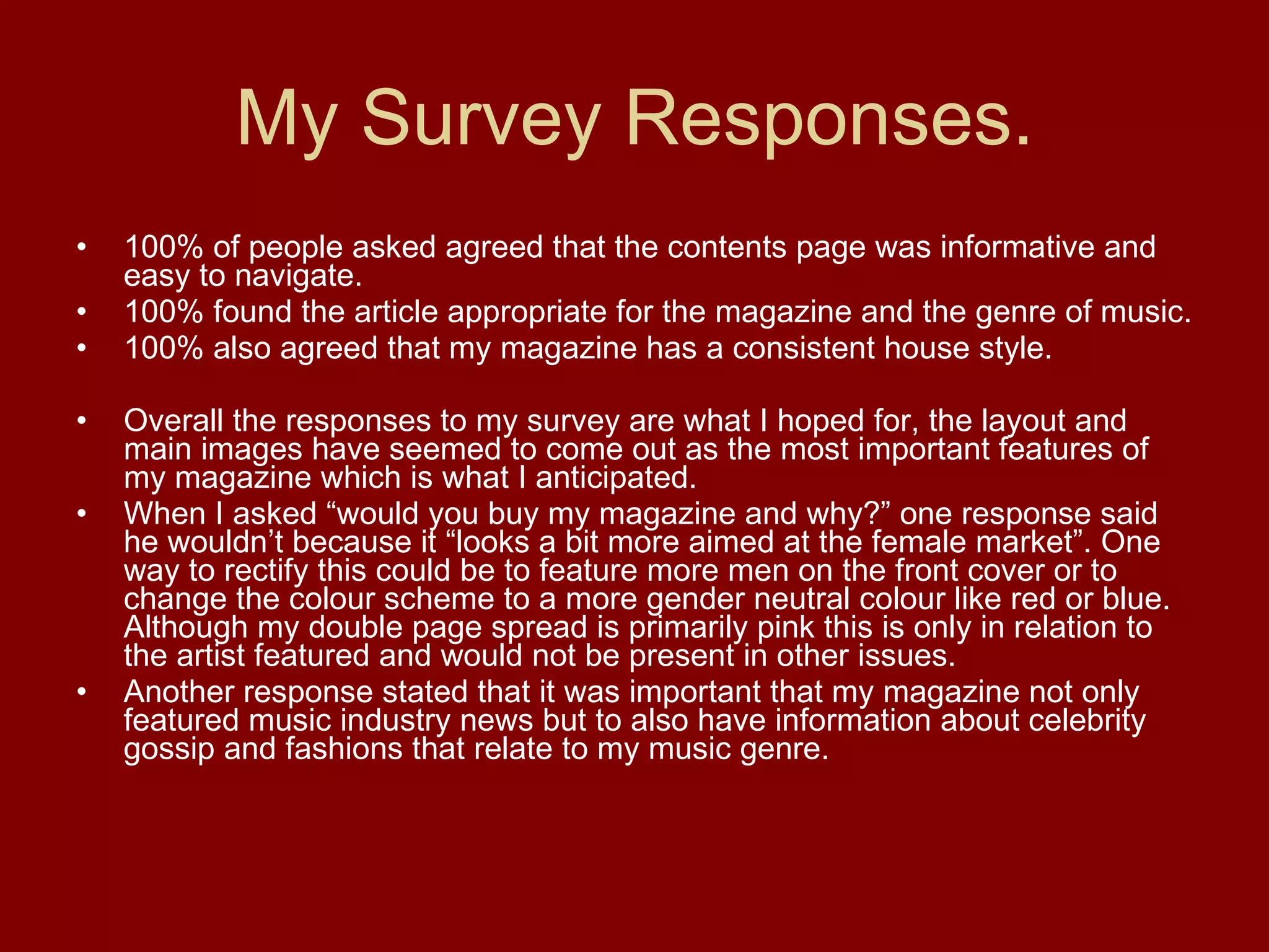 My Survey Responses. 100% of people asked agreed that the contents page was informative and easy to navigate. 100% found the article appropriate for the magazine and the genre of music. 100% also agreed that my magazine has a consistent house style.  Overall the responses to my survey are what I hoped for, the layout and main images have seemed to come out as the most important features of my magazine which is what I anticipated. When I asked “would you buy my magazine and why?” one response said he wouldn’t because it “looks a bit more aimed at the female market”. One way to rectify this could be to feature more men on the front cover or to change the colour scheme to a more gender neutral colour like red or blue. Although my double page spread is primarily pink this is only in relation to the artist featured and would not be present in other issues. Another response stated that it was important that my magazine not only featured music industry news but to also have information about celebrity gossip and fashions that relate to my music genre.  