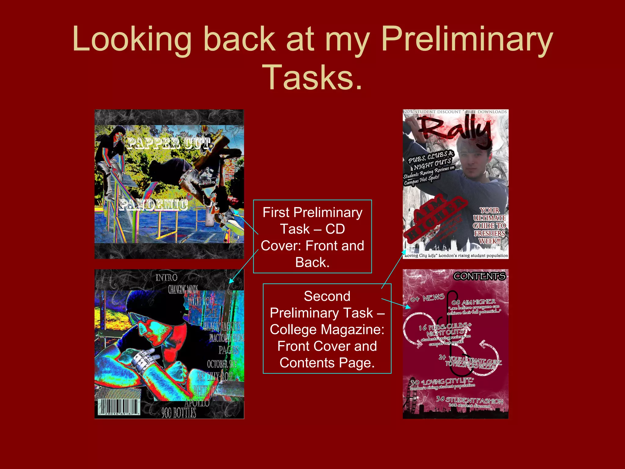 Looking back at my Preliminary Tasks. First Preliminary Task – CD Cover: Front and Back. Second Preliminary Task – College Magazine: Front Cover and Contents Page. 