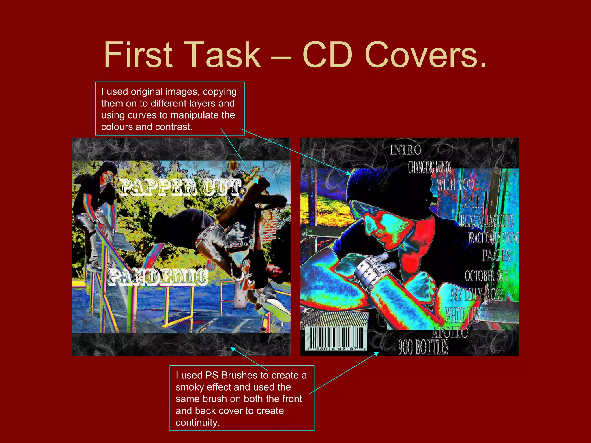 First Task – CD Covers. I used PS Brushes to create a smoky effect and used the same brush on both the front and back cover to create continuity. I used original images, copying them on to different layers and using curves to manipulate the colours and contrast. 