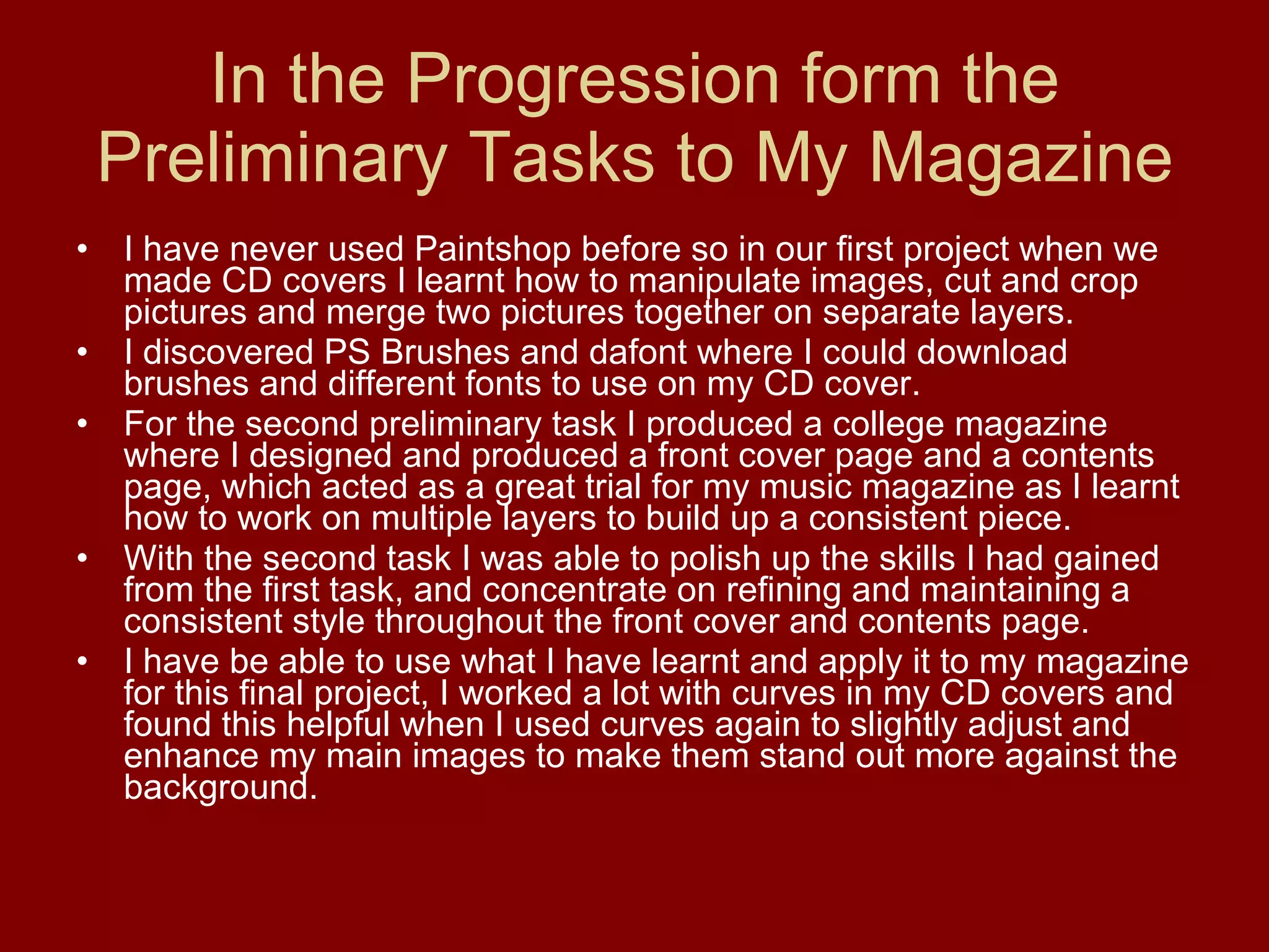 In the Progression form the Preliminary Tasks to My Magazine I have never used Paintshop before so in our first project when we made CD covers I learnt how to manipulate images, cut and crop pictures and merge two pictures together on separate layers.  I discovered PS Brushes and dafont where I could download brushes and different fonts to use on my CD cover.  For the second preliminary task I produced a college magazine where I designed and produced a front cover page and a contents page, which acted as a great trial for my music magazine as I learnt how to work on multiple layers to build up a consistent piece.  With the second task I was able to polish up the skills I had gained from the first task, and concentrate on refining and maintaining a consistent style throughout the front cover and contents page. I have be able to use what I have learnt and apply it to my magazine for this final project, I worked a lot with curves in my CD covers and found this helpful when I used curves again to slightly adjust and enhance my main images to make them stand out more against the background.  