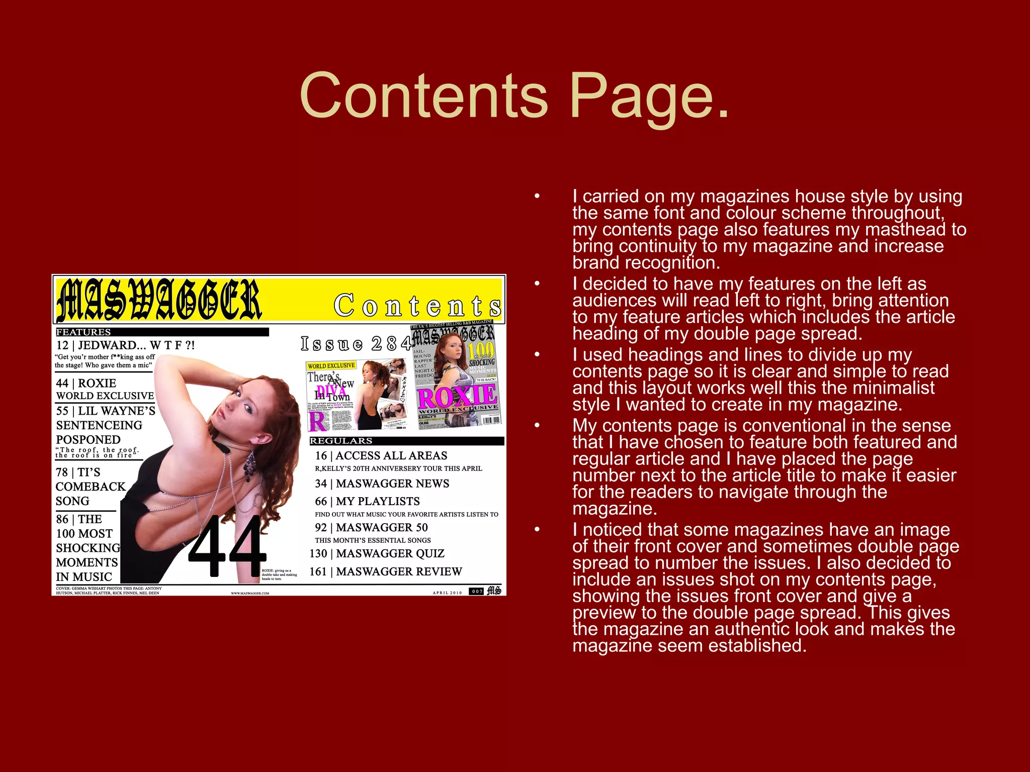 Contents Page. I carried on my magazines house style by using the same font and colour scheme throughout, my contents page also features my masthead to bring continuity to my magazine and increase brand recognition. I decided to have my features on the left as audiences will read left to right, bring attention to my feature articles which includes the article heading of my double page spread. I used headings and lines to divide up my contents page so it is clear and simple to read and this layout works well this the minimalist style I wanted to create in my magazine. My contents page is conventional in the sense that I have chosen to feature both featured and regular article and I have placed the page number next to the article title to make it easier for the readers to navigate through the magazine. I noticed that some magazines have an image of their front cover and sometimes double page spread to number the issues. I also decided to include an issues shot on my contents page, showing the issues front cover and give a preview to the double page spread. This gives the magazine an authentic look and makes the magazine seem established. 