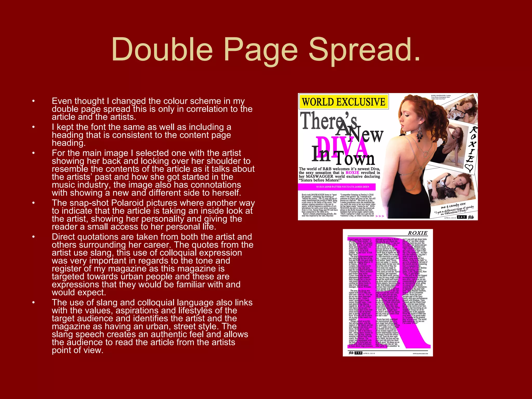 Double Page Spread. Even thought I changed the colour scheme in my double page spread this is only in correlation to the article and the artists. I kept the font the same as well as including a heading that is consistent to the content page heading. For the main image I selected one with the artist showing her back and looking over her shoulder to resemble the contents of the article as it talks about the artists’ past and how she got started in the music industry, the image also has connotations with showing a new and different side to herself.  The snap-shot Polaroid pictures where another way to indicate that the article is taking an inside look at the artist, showing her personality and giving the reader a small access to her personal life. Direct quotations are taken from both the artist and others surrounding her career. The quotes from the artist use slang, this use of colloquial expression was very important in regards to the tone and register of my magazine as this magazine is targeted towards urban people and these are expressions that they would be familiar with and would expect.  The use of slang and colloquial language also links with the values, aspirations and lifestyles of the target audience and identifies the artist and the magazine as having an urban, street style. The slang speech creates an authentic feel and allows the audience to read the article from the artists point of view. 