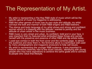 The Representation of My Artist. My artist is representing a Hip-Hop R&B style of music which will be the specific genre of music my magazine is addressing. R&B like other genres of music has its own style and attitude, my artist conveys the look and manner of both R&B singers and R&B listeners. The stance and body language of my artist shows and strong and confident woman which is in keeping with the attitude I wanted to portray and the attitude of urban artists in the music business. R&B music is very street and urban, its confident, bold and in your face, it was important that my featured artist embodied these things and carried herself with the presence and essence of other R&B and rap artists today. I used eye contact in both the front cover and the contents page, to attract the audience and draw them in, the feminine allure is a technique well used by many photographers and magazine producers to help sell issues. My artist is representing the younger R&B audience, it was important to feature someone relatively new to the music industry, identifying with young people who may have aspirations to achieve the same goals and to connect to people who value that lifestyle. 