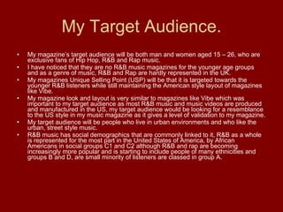My Target Audience. My magazine’s target audience will be both man and women aged 15 – 26, who are exclusive fans of Hip Hop, R&B and Rap music.  I have noticed that they are no R&B music magazines for the younger age groups and as a genre of music, R&B and Rap are hardly represented in the UK.  My magazines Unique Selling Point (USP) will be that it is targeted towards the younger R&B listeners while still maintaining the American style layout of magazines like Vibe. My magazine look and layout is very similar to magazines like Vibe which was important to my target audience as most R&B music and music videos are produced and manufactured in the US, my target audience would be looking for a resemblance to the US style in my music magazine as it gives a level of validation to my magazine. My target audience will be people who live in urban environments and who like the urban, street style music. R&B music has social demographics that are commonly linked to it, R&B as a whole is represented for the most part in the United States of America, by African Americans in social groups C1 and C2 although R&B and rap are becoming increasingly more popular and is starting to include people of many ethnicities and groups B and D, are small minority of listeners are classed in group A. 