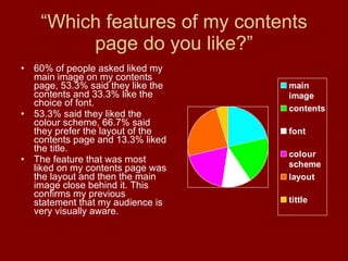 “ Which features of my contents page do you like?” 60% of people asked liked my main image on my contents page, 53.3% said they like the contents and 33.3% like the choice of font. 53.3% said they liked the colour scheme, 66.7% said they prefer the layout of the contents page and 13.3% liked the title. The feature that was most liked on my contents page was the layout and then the main image close behind it. This confirms my previous statement that my audience is very visually aware. 