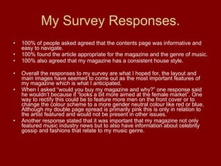 My Survey Responses. 100% of people asked agreed that the contents page was informative and easy to navigate. 100% found the article appropriate for the magazine and the genre of music. 100% also agreed that my magazine has a consistent house style.  Overall the responses to my survey are what I hoped for, the layout and main images have seemed to come out as the most important features of my magazine which is what I anticipated. When I asked “would you buy my magazine and why?” one response said he wouldn’t because it “looks a bit more aimed at the female market”. One way to rectify this could be to feature more men on the front cover or to change the colour scheme to a more gender neutral colour like red or blue. Although my double page spread is primarily pink this is only in relation to the artist featured and would not be present in other issues. Another response stated that it was important that my magazine not only featured music industry news but to also have information about celebrity gossip and fashions that relate to my music genre.  