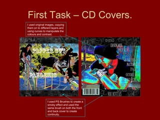 First Task – CD Covers. I used PS Brushes to create a smoky effect and used the same brush on both the front and back cover to create continuity. I used original images, copying them on to different layers and using curves to manipulate the colours and contrast. 
