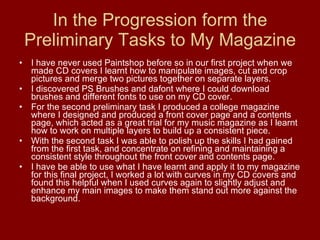In the Progression form the Preliminary Tasks to My Magazine I have never used Paintshop before so in our first project when we made CD covers I learnt how to manipulate images, cut and crop pictures and merge two pictures together on separate layers.  I discovered PS Brushes and dafont where I could download brushes and different fonts to use on my CD cover.  For the second preliminary task I produced a college magazine where I designed and produced a front cover page and a contents page, which acted as a great trial for my music magazine as I learnt how to work on multiple layers to build up a consistent piece.  With the second task I was able to polish up the skills I had gained from the first task, and concentrate on refining and maintaining a consistent style throughout the front cover and contents page. I have be able to use what I have learnt and apply it to my magazine for this final project, I worked a lot with curves in my CD covers and found this helpful when I used curves again to slightly adjust and enhance my main images to make them stand out more against the background.  